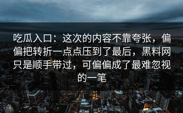 吃瓜入口:这次的内容不靠夸张,偏偏把转折一点点压到了最后,黑料网只是顺手带过,可偏偏成了最难忽视的一笔 吃瓜入口:这次的内容不靠夸张,偏偏把转折一点点压到了最后,黑料网只是顺手带过,可偏偏成了最难忽视的一笔