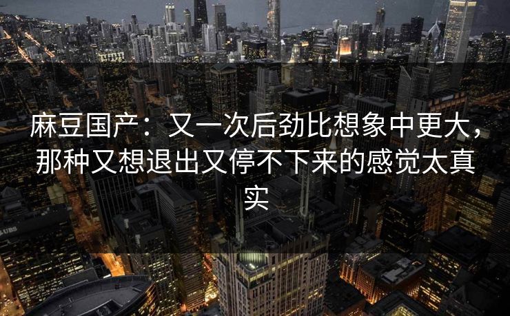 麻豆国产:又一次后劲比想象中更大,那种又想退出又停不下来的感觉太真实 麻豆国产:又一次后劲比想象中更大,那种又想退出又停不下来的感觉太真实
