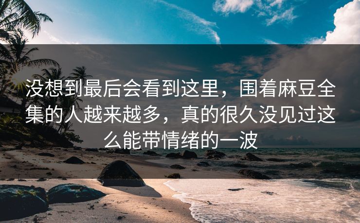 没想到最后会看到这里,围着麻豆全集的人越来越多,真的很久没见过这么能带情绪的一波 没想到最后会看到这里,围着麻豆全集的人越来越多,真的很久没见过这么能带情绪的一波