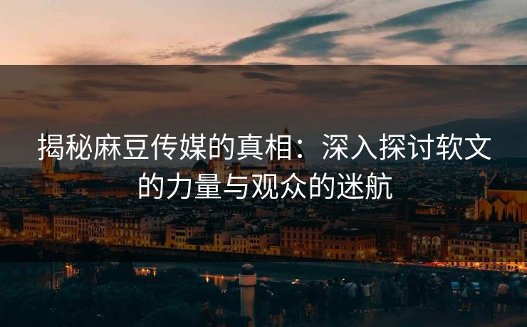 揭秘麻豆传媒的真相:深入探讨软文的力量与观众的迷航 揭秘麻豆传媒的真相:深入探讨软文的力量与观众的迷航