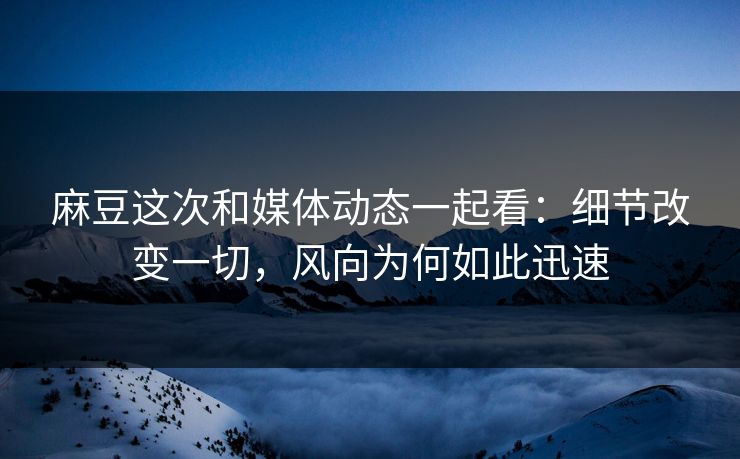 麻豆这次和媒体动态一起看：细节改变一切，风向为何如此迅速
