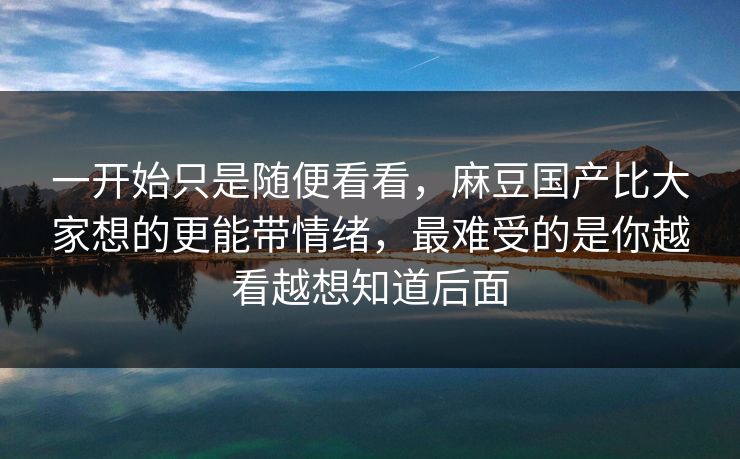 一开始只是随便看看,麻豆国产比大家想的更能带情绪,最难受的是你越看越想知道后面 一开始只是随便看看,麻豆国产比大家想的更能带情绪,最难受的是你越看越想知道后面