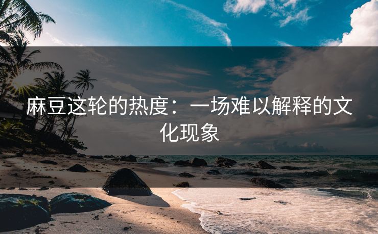 麻豆这轮的热度:一场难以解释的文化现象 麻豆这轮的热度:一场难以解释的文化现象