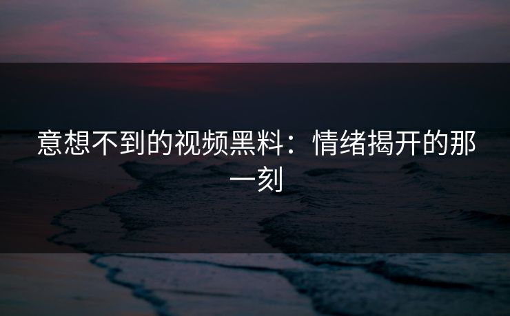 意想不到的视频黑料:情绪揭开的那一刻 意想不到的视频黑料:情绪揭开的那一刻