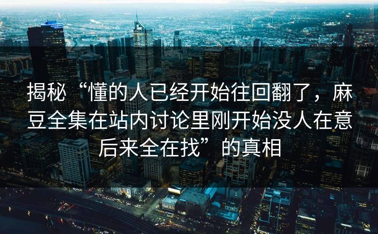 揭秘“懂的人已经开始往回翻了，麻豆全集在站内讨论里刚开始没人在意后来全在找”的真相