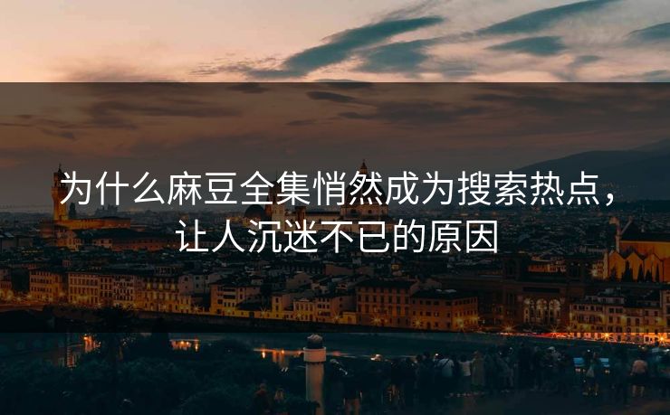为什么麻豆全集悄然成为搜索热点，让人沉迷不已的原因