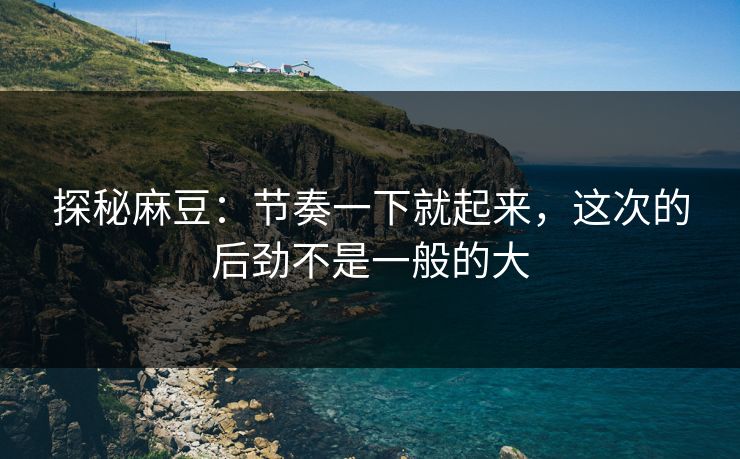 探秘麻豆:节奏一下就起来,这次的后劲不是一般的大