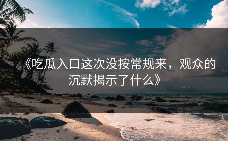 《吃瓜入口这次没按常规来，观众的沉默揭示了什么》